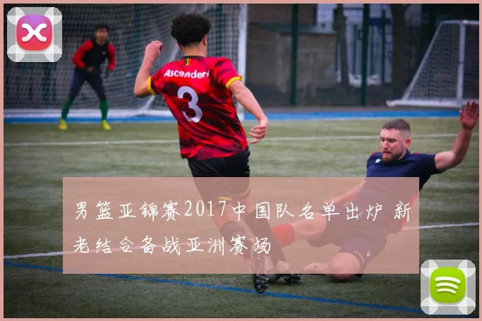 男篮亚锦赛2017中国队名单出炉 新老结合备战亚洲赛场