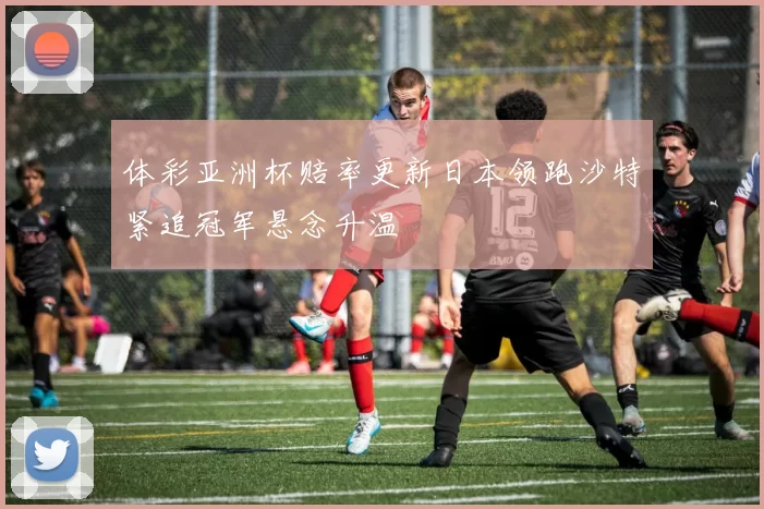 体彩亚洲杯赔率更新日本领跑沙特紧追冠军悬念升温