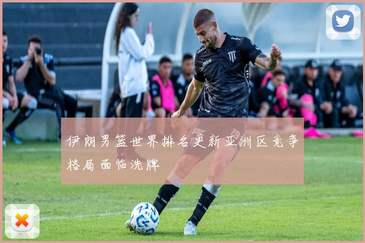 伊朗男篮世界排名更新亚洲区竞争格局面临洗牌