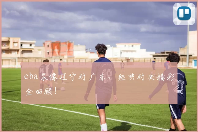 cba录像辽宁对广东，经典对决精彩全回顾！