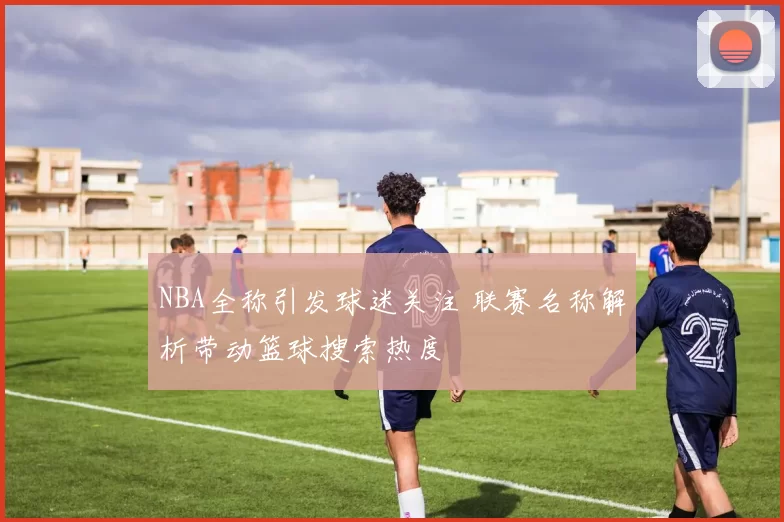 NBA全称引发球迷关注 联赛名称解析带动篮球搜索热度