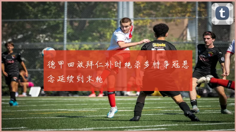 德甲回放拜仁补时绝杀多特争冠悬念延续到末轮