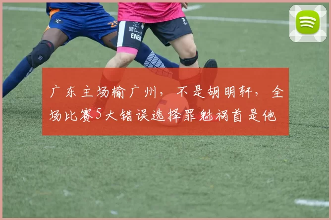 广东主场输广州，不是胡明轩，全场比赛5大错误选择罪魁祸首是他