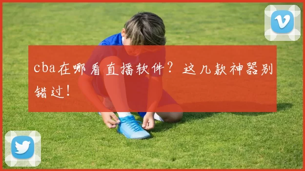 cba在哪看直播软件？这几款神器别错过！