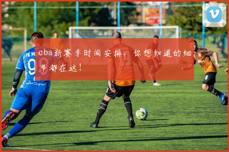 cba新赛季时间安排，你想知道的细节都在这！