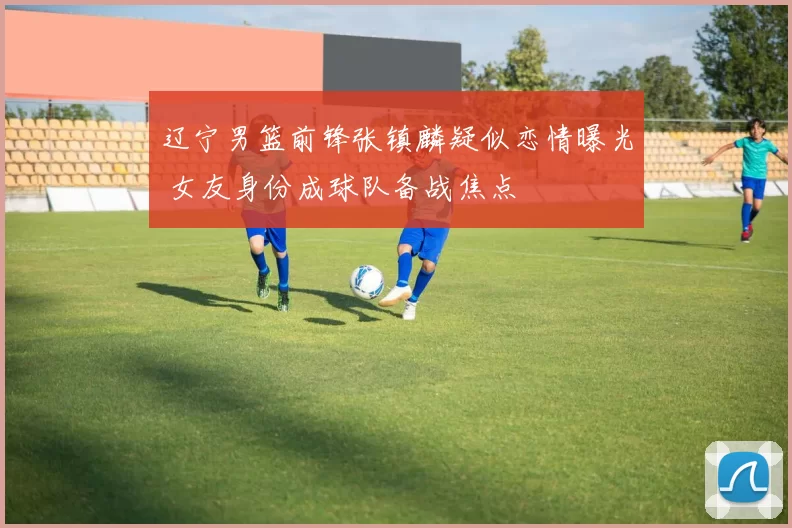 辽宁男篮前锋张镇麟疑似恋情曝光 女友身份成球队备战焦点