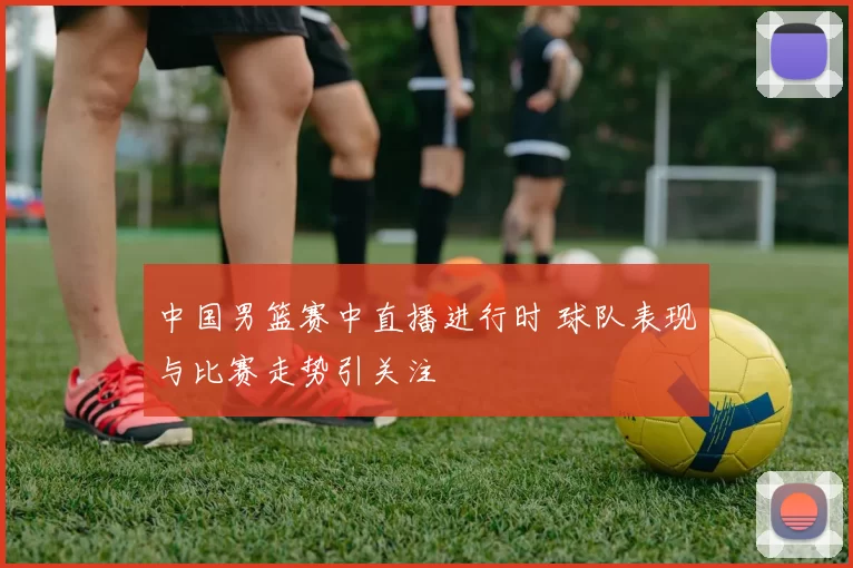 中国男篮赛中直播进行时 球队表现与比赛走势引关注