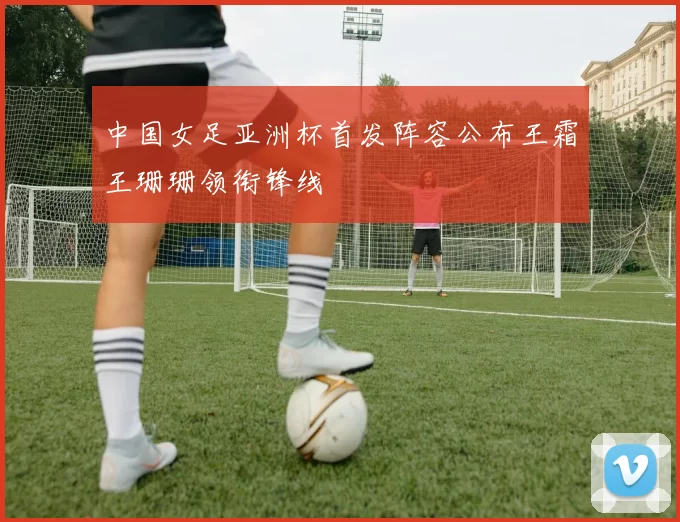 中国女足亚洲杯首发阵容公布王霜王珊珊领衔锋线