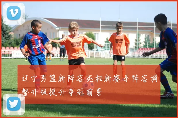 辽宁男篮新阵容亮相新赛季阵容调整升级提升争冠前景
