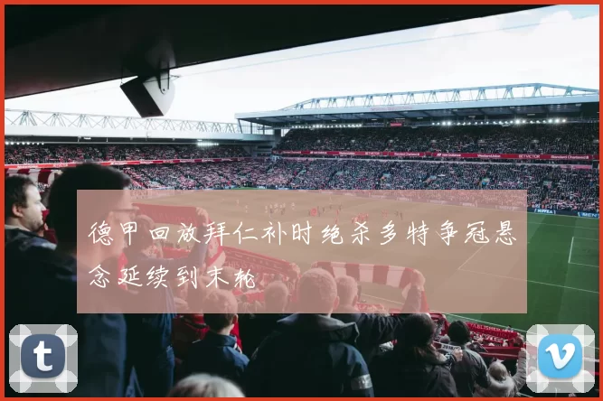 德甲回放拜仁补时绝杀多特争冠悬念延续到末轮