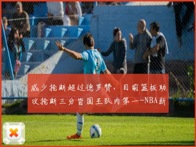 威少抢断超过德罗赞，目前篮板助攻抢断三分皆国王队内第一-NBA新闻