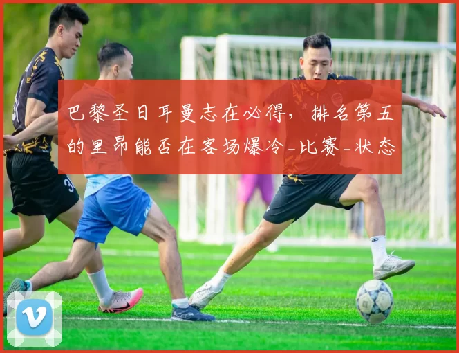 巴黎圣日耳曼志在必得，排名第五的里昂能否在客场爆冷_比赛_状态_欧冠