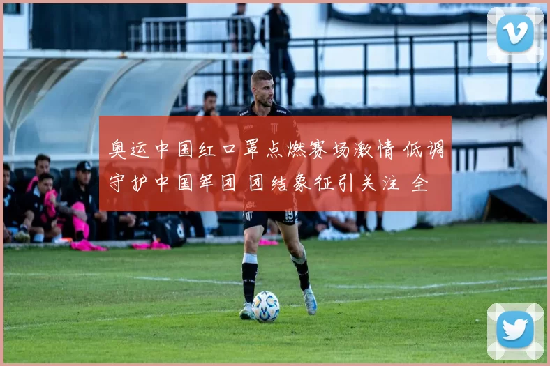 奥运中国红口罩点燃赛场激情 低调守护中国军团 团结象征引关注 全球