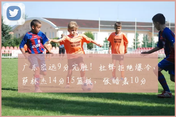 广东宏远9分完胜！杜锋拒绝爆冷，萨林杰14分15篮板，张皓嘉10分