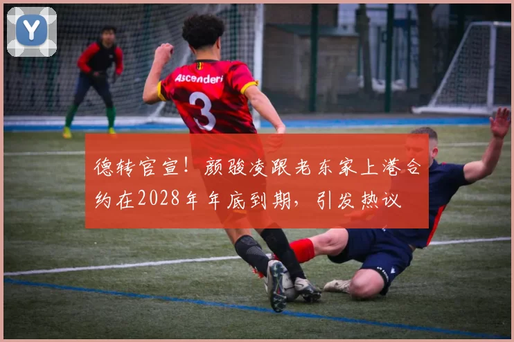 德转官宣！颜骏凌跟老东家上港合约在2028年年底到期，引发热议