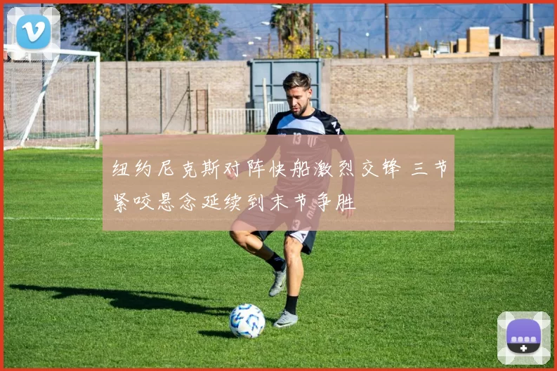 纽约尼克斯对阵快船激烈交锋 三节紧咬悬念延续到末节争胜