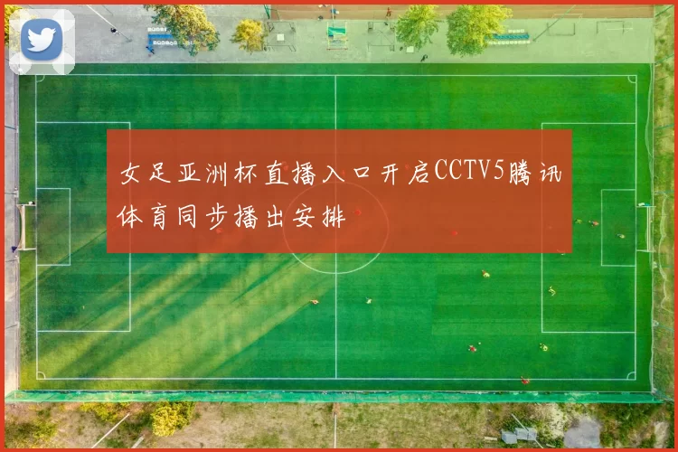 女足亚洲杯直播入口开启CCTV5腾讯体育同步播出安排
