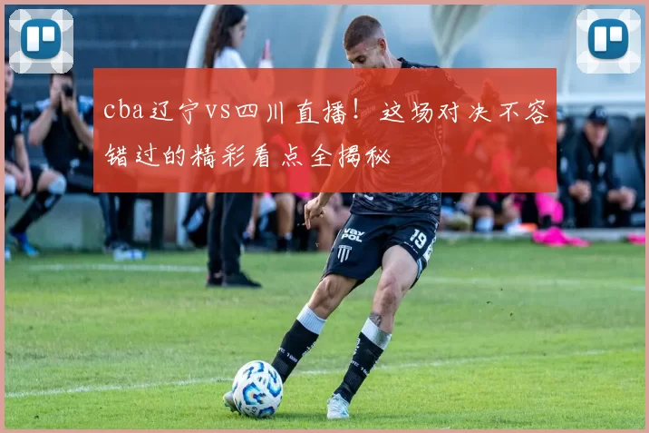 cba辽宁vs四川直播！这场对决不容错过的精彩看点全揭秘