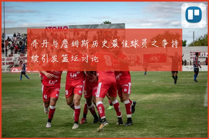 乔丹与詹姆斯历史最佳球员之争持续引发篮坛讨论