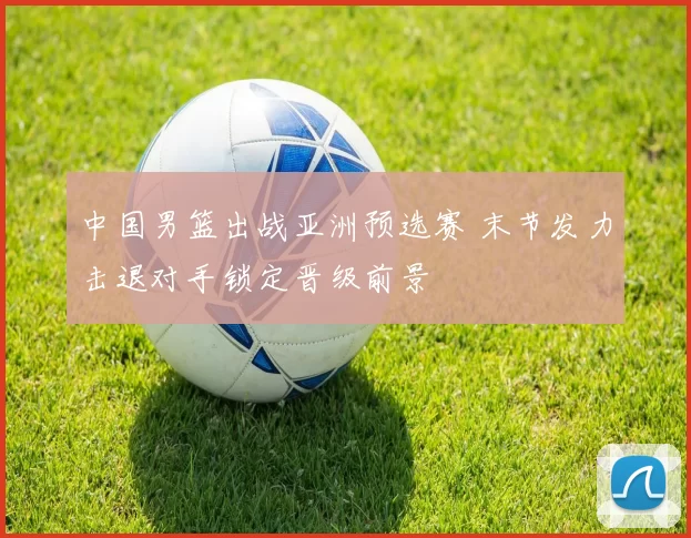 中国男篮出战亚洲预选赛 末节发力击退对手锁定晋级前景