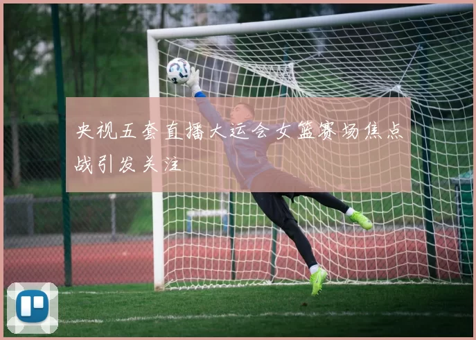 央视五套直播大运会女篮赛场焦点战引发关注