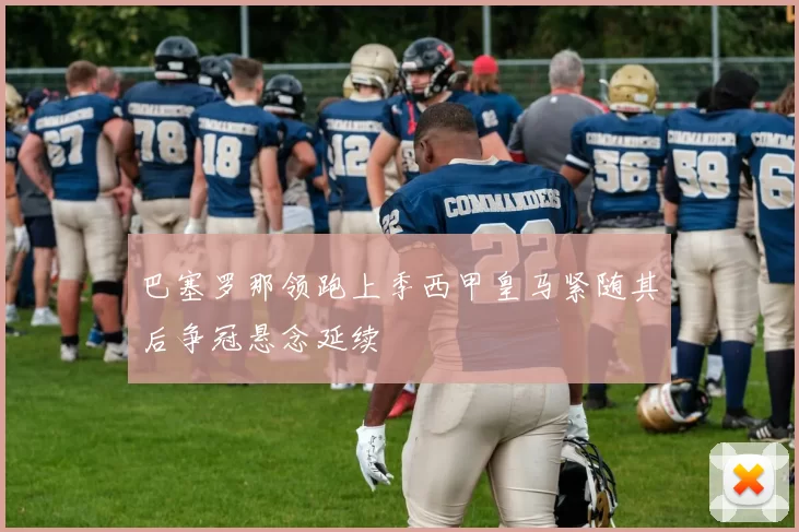 巴塞罗那领跑上季西甲皇马紧随其后争冠悬念延续