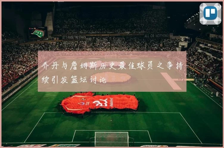 乔丹与詹姆斯历史最佳球员之争持续引发篮坛讨论