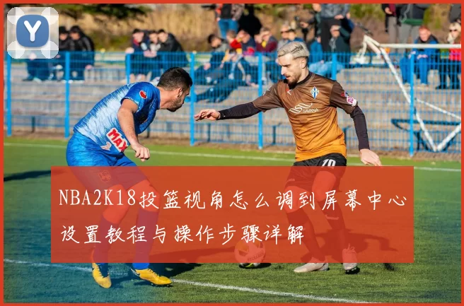 NBA2K18投篮视角怎么调到屏幕中心设置教程与操作步骤详解