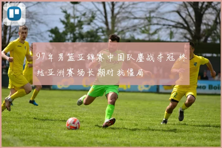 97年男篮亚锦赛中国队鏖战夺冠 终结亚洲赛场长期对抗僵局