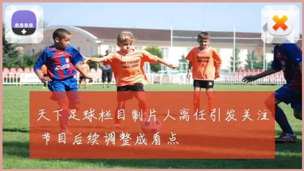 天下足球栏目制片人离任引发关注 节目后续调整成看点