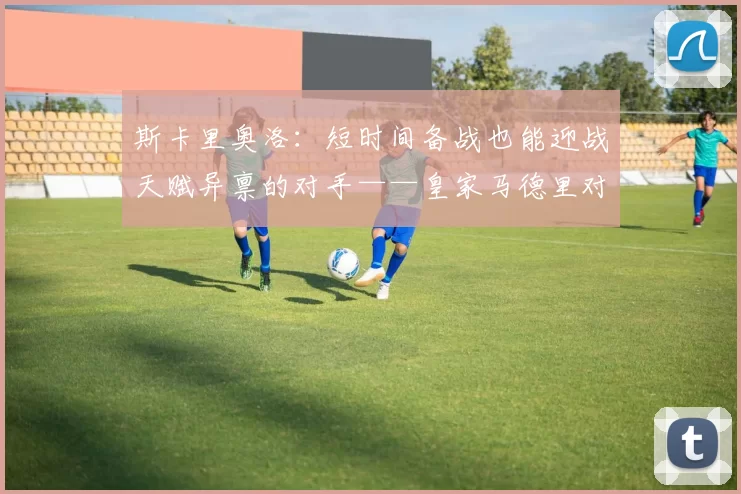 斯卡里奥洛：短时间备战也能迎战天赋异禀的对手——皇家马德里对阵安纳托卢·埃菲斯第34轮前瞻