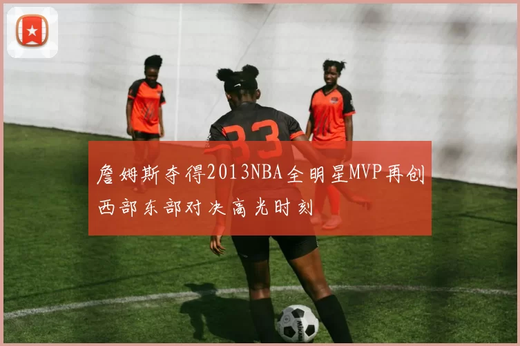 詹姆斯夺得2013NBA全明星MVP再创西部东部对决高光时刻