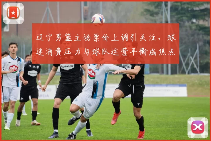 辽宁男篮主场票价上调引关注，球迷消费压力与球队运营平衡成焦点