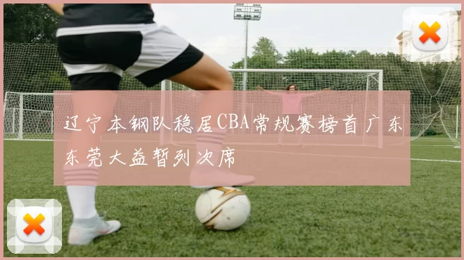 辽宁本钢队稳居CBA常规赛榜首广东东莞大益暂列次席