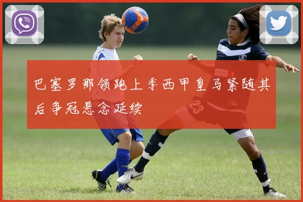 巴塞罗那领跑上季西甲皇马紧随其后争冠悬念延续