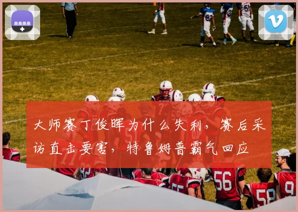 大师赛丁俊晖为什么失利,赛后采访直击要害,特鲁姆普霸气回应