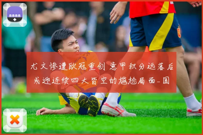 尤文惨遭欧冠重创 意甲积分远落后 或迎连续四大皆空的尴尬局面_国米_尤文图斯_加拉塔萨雷