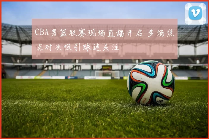 CBA男篮联赛现场直播开启 多场焦点对决吸引球迷关注