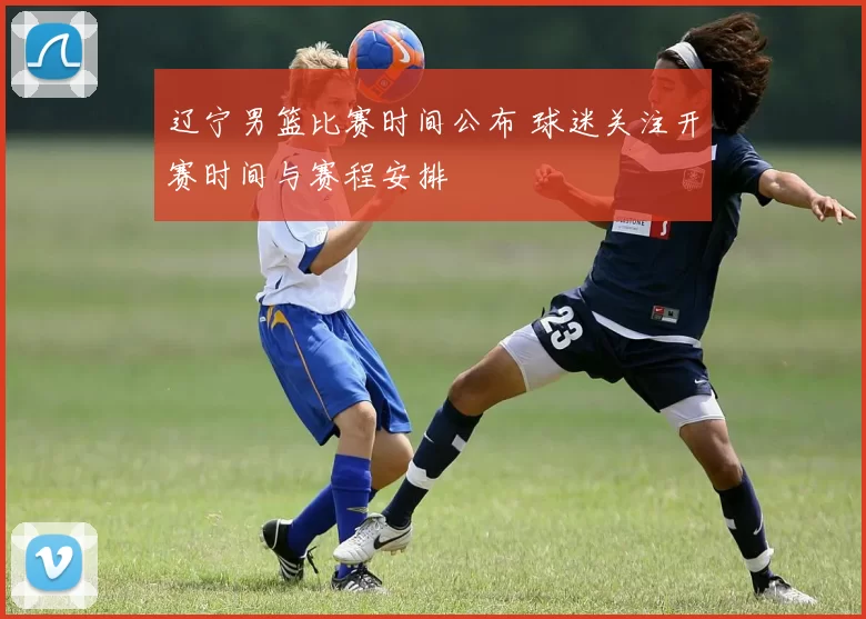 辽宁男篮比赛时间公布 球迷关注开赛时间与赛程安排