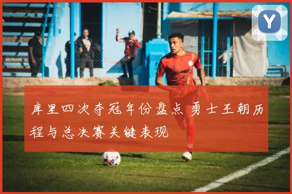 库里四次夺冠年份盘点 勇士王朝历程与总决赛关键表现