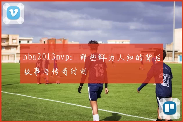 nba2013mvp：那些鲜为人知的背后故事与传奇时刻