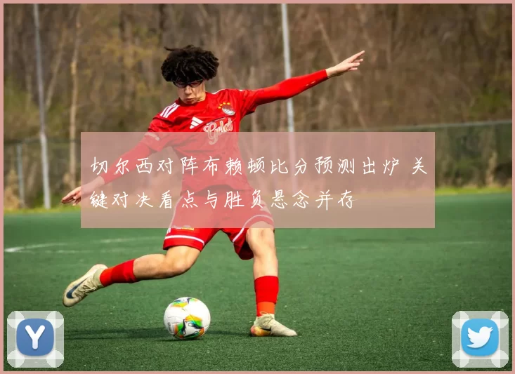 切尔西对阵布赖顿比分预测出炉 关键对决看点与胜负悬念并存