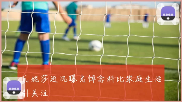 瓦妮莎近况曝光悼念科比家庭生活引关注