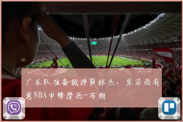 广东队准备裁掉萨林杰，朱芳雨有意NBA中锋摩西-布朗