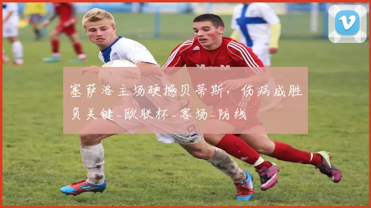 塞萨洛主场硬撼贝蒂斯，伤病成胜负关键_欧联杯_客场_防线