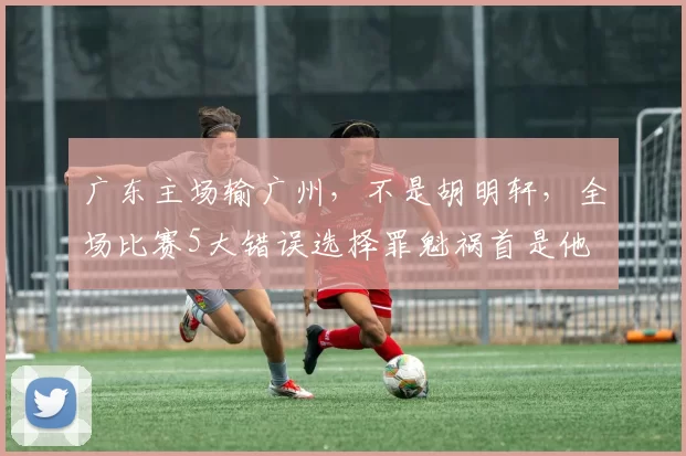 广东主场输广州，不是胡明轩，全场比赛5大错误选择罪魁祸首是他