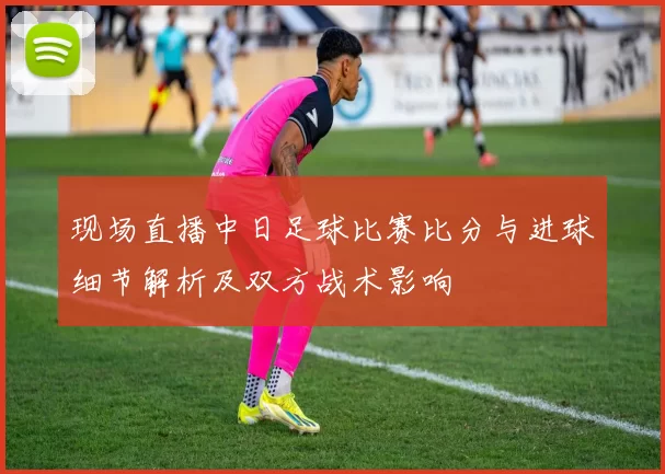 现场直播中日足球比赛比分与进球细节解析及双方战术影响