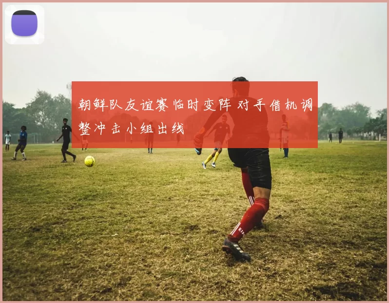 朝鲜队友谊赛临时变阵 对手借机调整冲击小组出线