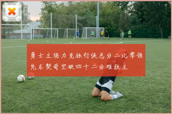 勇士主场力克独行侠总分二比零领先东契奇空砍四十二分难救主
