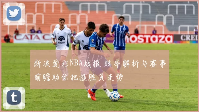 新浪爱彩NBA战报 赔率解析与赛事前瞻助你把握胜负走势